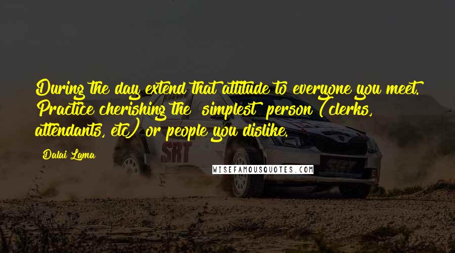 Dalai Lama Quotes: During the day extend that attitude to everyone you meet. Practice cherishing the "simplest" person (clerks, attendants, etc) or people you dislike.