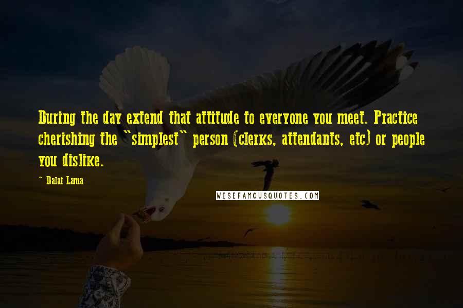 Dalai Lama Quotes: During the day extend that attitude to everyone you meet. Practice cherishing the "simplest" person (clerks, attendants, etc) or people you dislike.