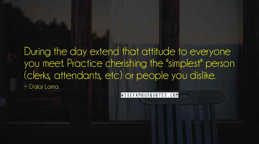 Dalai Lama Quotes: During the day extend that attitude to everyone you meet. Practice cherishing the "simplest" person (clerks, attendants, etc) or people you dislike.