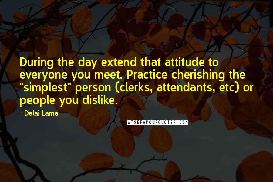 Dalai Lama Quotes: During the day extend that attitude to everyone you meet. Practice cherishing the "simplest" person (clerks, attendants, etc) or people you dislike.