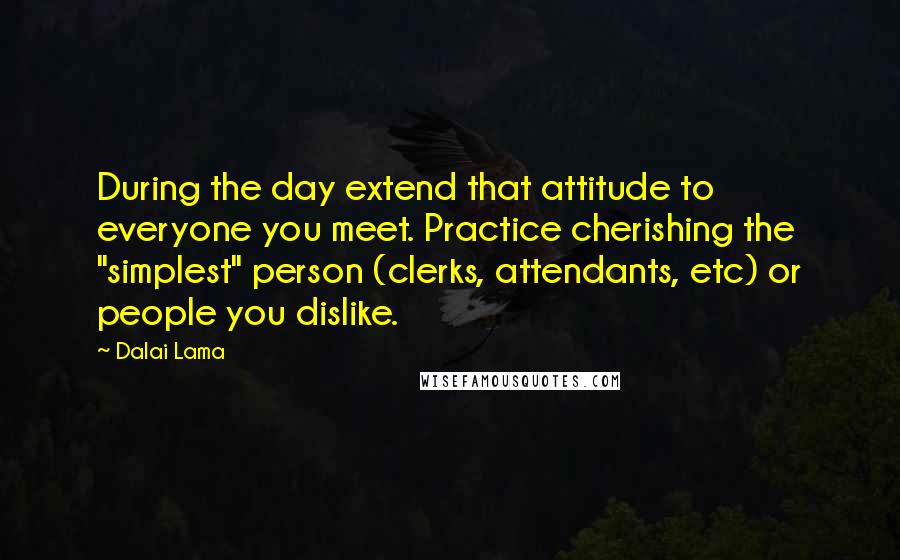 Dalai Lama Quotes: During the day extend that attitude to everyone you meet. Practice cherishing the "simplest" person (clerks, attendants, etc) or people you dislike.