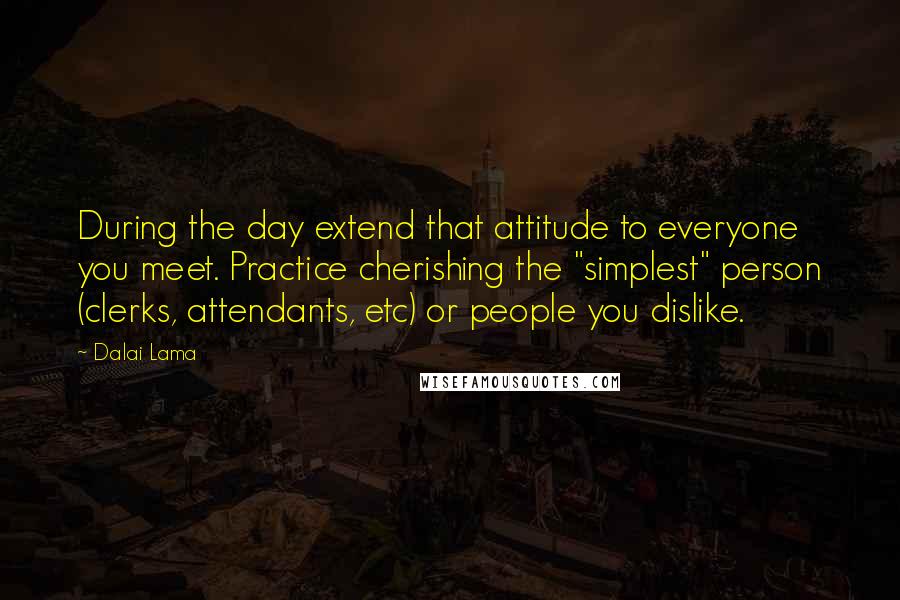 Dalai Lama Quotes: During the day extend that attitude to everyone you meet. Practice cherishing the "simplest" person (clerks, attendants, etc) or people you dislike.