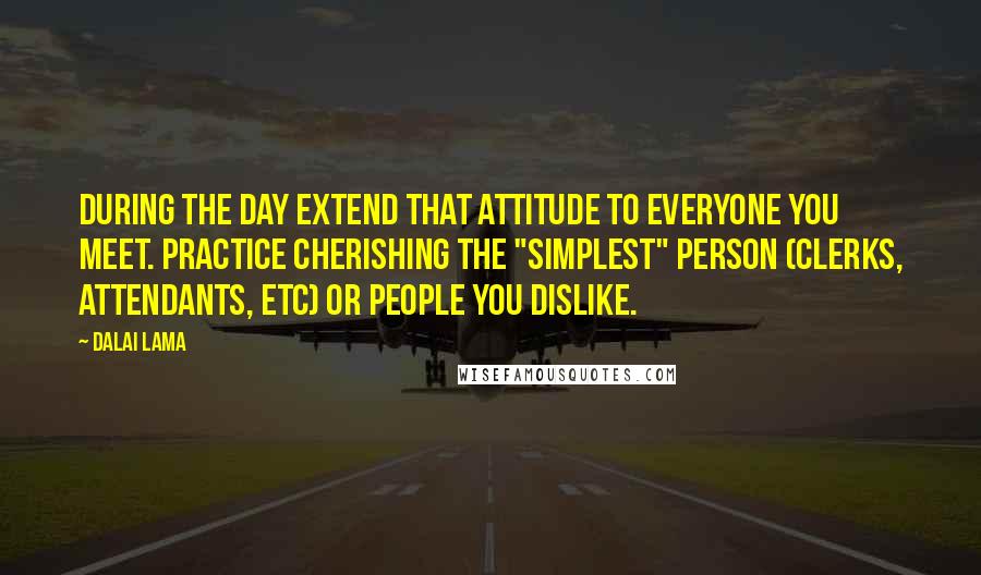 Dalai Lama Quotes: During the day extend that attitude to everyone you meet. Practice cherishing the "simplest" person (clerks, attendants, etc) or people you dislike.