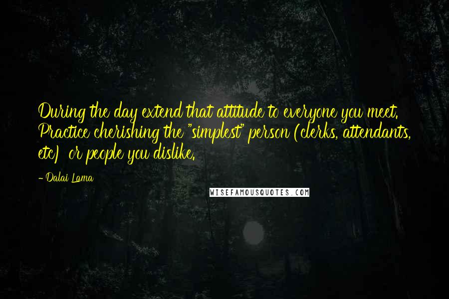 Dalai Lama Quotes: During the day extend that attitude to everyone you meet. Practice cherishing the "simplest" person (clerks, attendants, etc) or people you dislike.