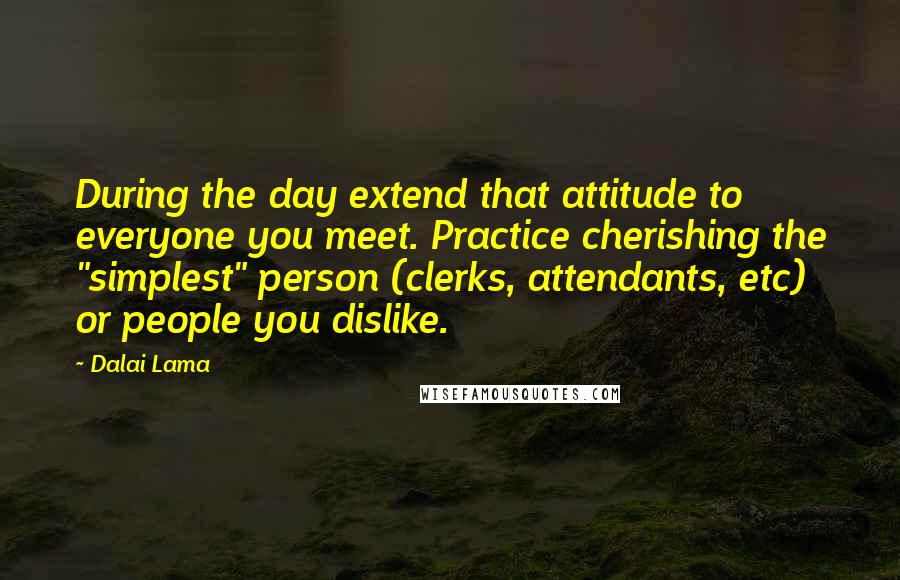 Dalai Lama Quotes: During the day extend that attitude to everyone you meet. Practice cherishing the "simplest" person (clerks, attendants, etc) or people you dislike.