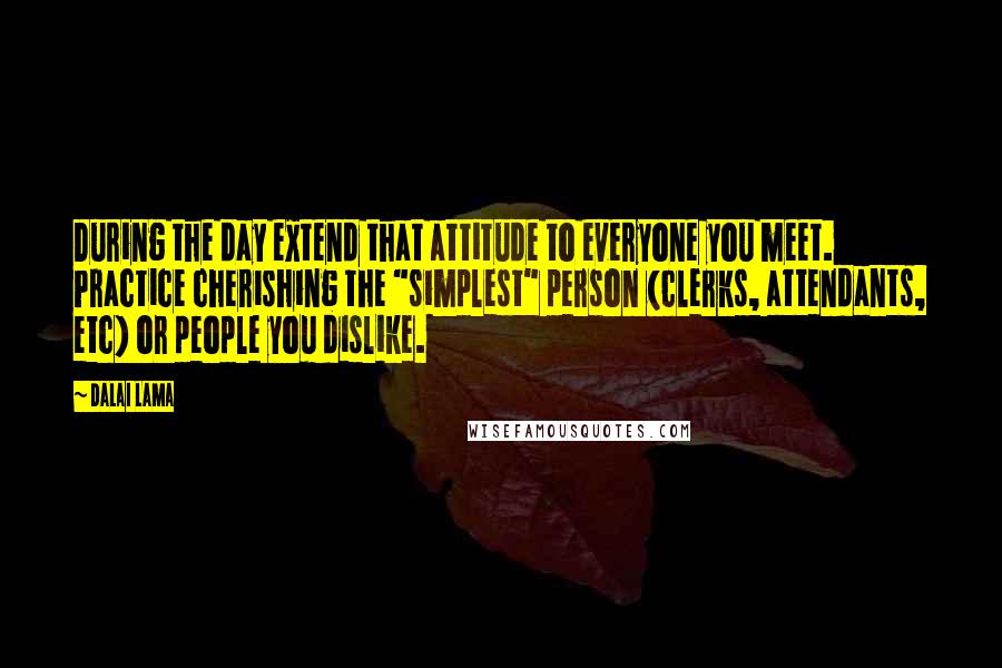 Dalai Lama Quotes: During the day extend that attitude to everyone you meet. Practice cherishing the "simplest" person (clerks, attendants, etc) or people you dislike.