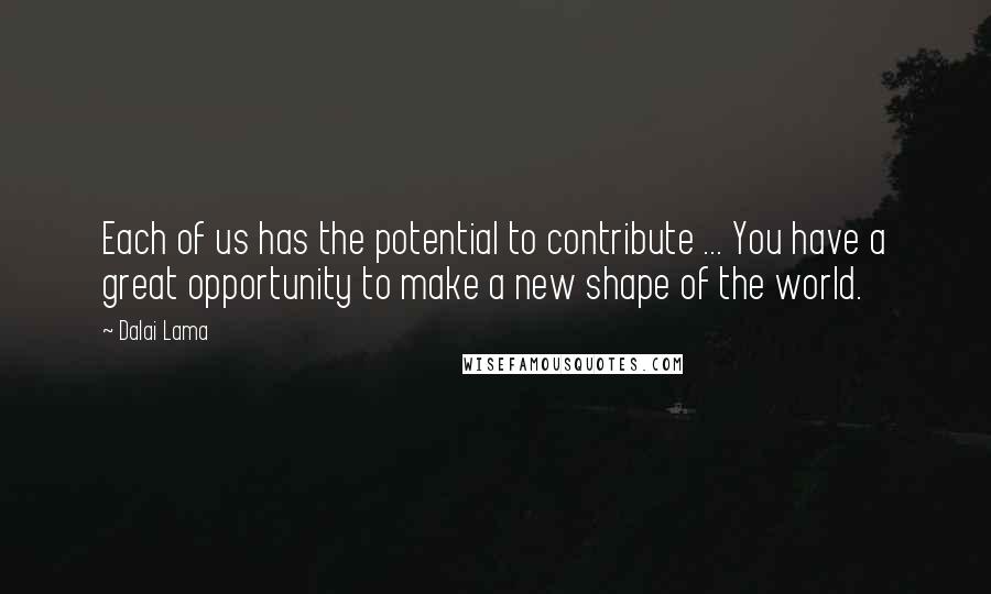 Dalai Lama Quotes: Each of us has the potential to contribute ... You have a great opportunity to make a new shape of the world.