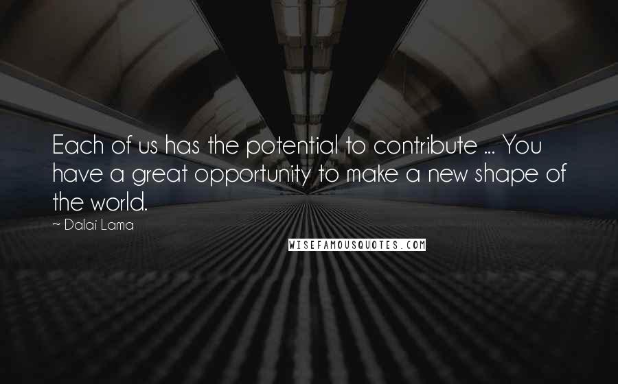 Dalai Lama Quotes: Each of us has the potential to contribute ... You have a great opportunity to make a new shape of the world.