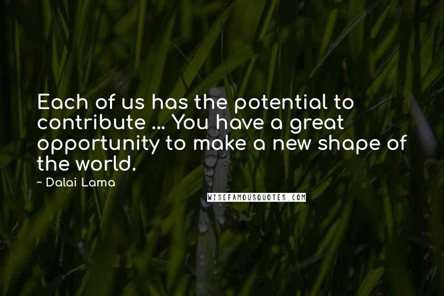 Dalai Lama Quotes: Each of us has the potential to contribute ... You have a great opportunity to make a new shape of the world.