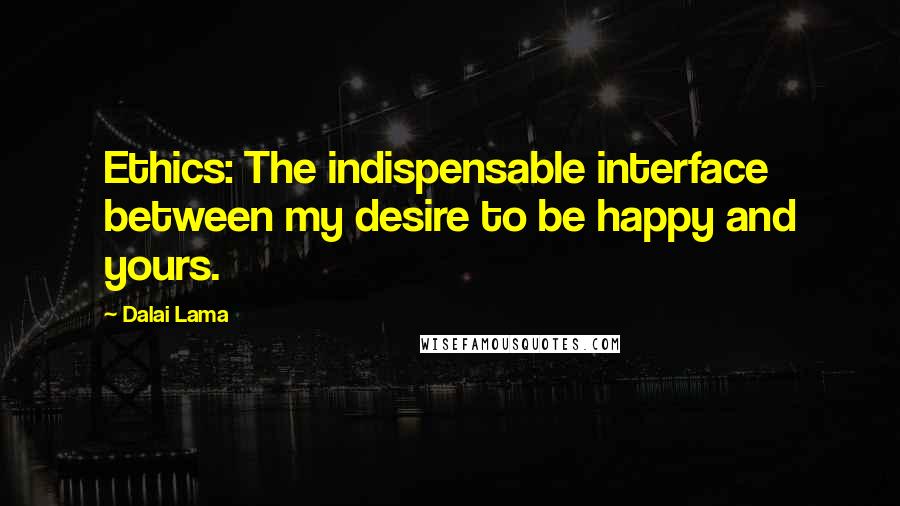 Dalai Lama Quotes: Ethics: The indispensable interface between my desire to be happy and yours.
