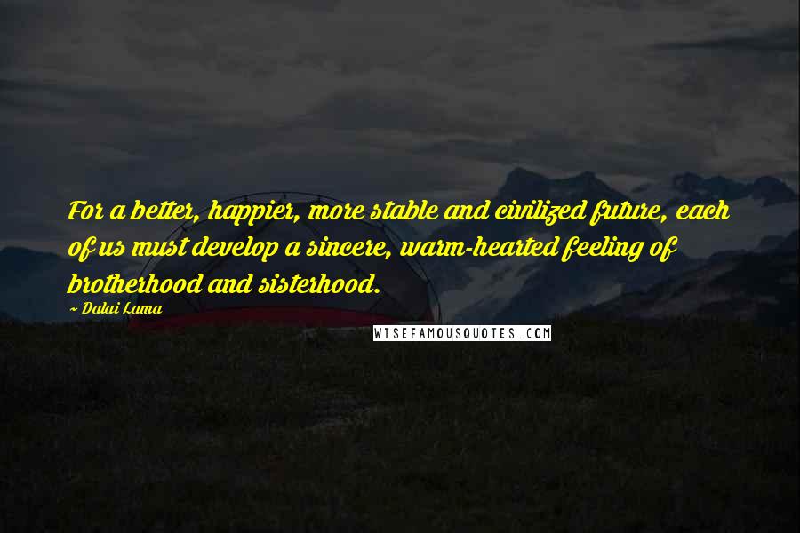 Dalai Lama Quotes: For a better, happier, more stable and civilized future, each of us must develop a sincere, warm-hearted feeling of brotherhood and sisterhood.