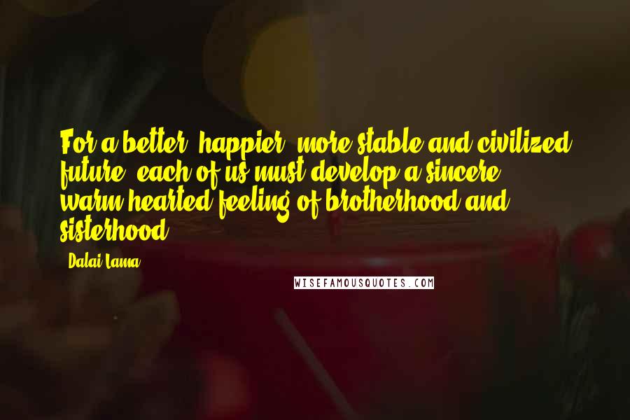 Dalai Lama Quotes: For a better, happier, more stable and civilized future, each of us must develop a sincere, warm-hearted feeling of brotherhood and sisterhood.