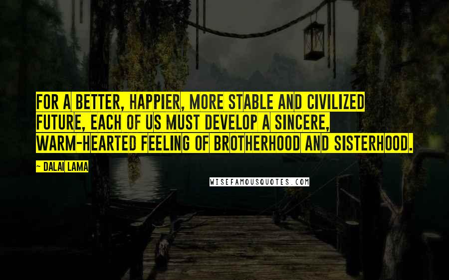 Dalai Lama Quotes: For a better, happier, more stable and civilized future, each of us must develop a sincere, warm-hearted feeling of brotherhood and sisterhood.