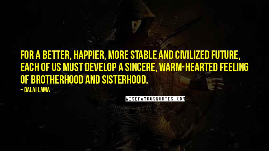 Dalai Lama Quotes: For a better, happier, more stable and civilized future, each of us must develop a sincere, warm-hearted feeling of brotherhood and sisterhood.