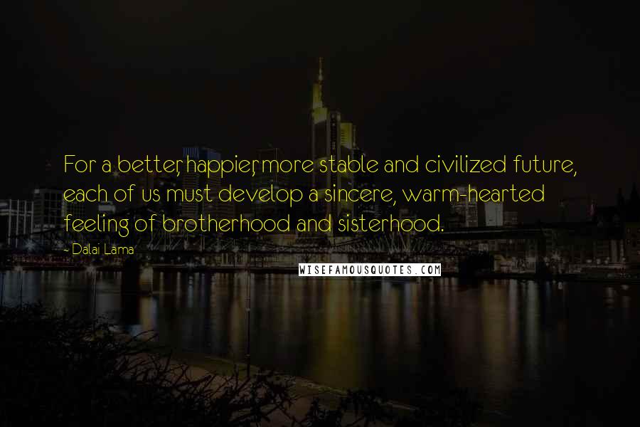 Dalai Lama Quotes: For a better, happier, more stable and civilized future, each of us must develop a sincere, warm-hearted feeling of brotherhood and sisterhood.