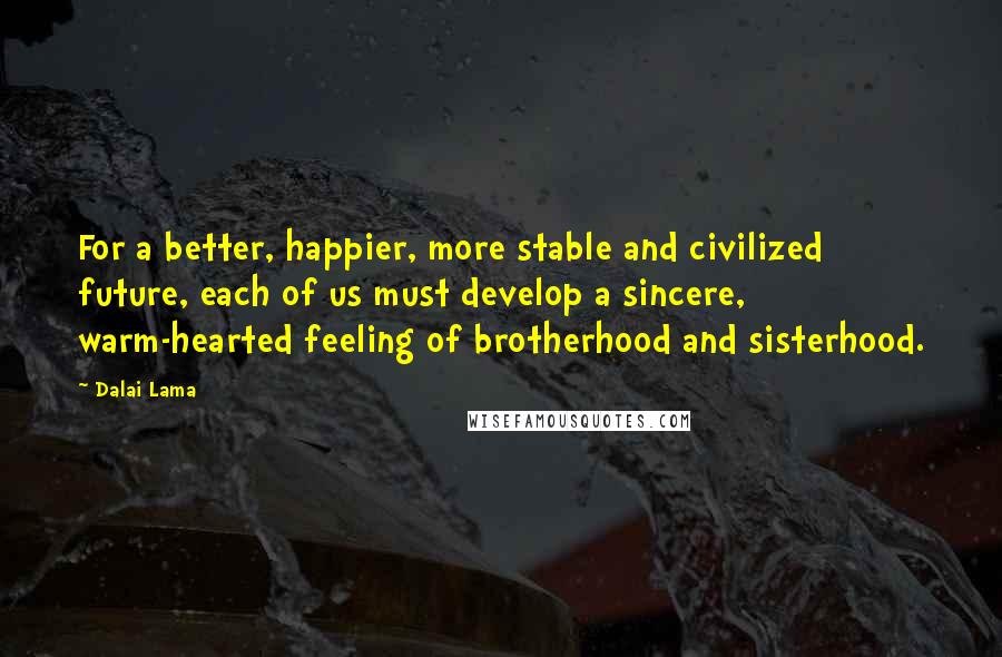Dalai Lama Quotes: For a better, happier, more stable and civilized future, each of us must develop a sincere, warm-hearted feeling of brotherhood and sisterhood.