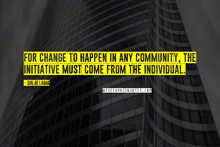 Dalai Lama Quotes: For change to happen in any community, the initiative must come from the individual.