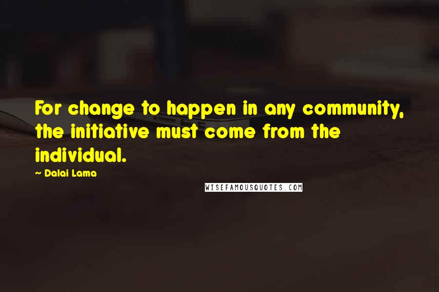 Dalai Lama Quotes: For change to happen in any community, the initiative must come from the individual.