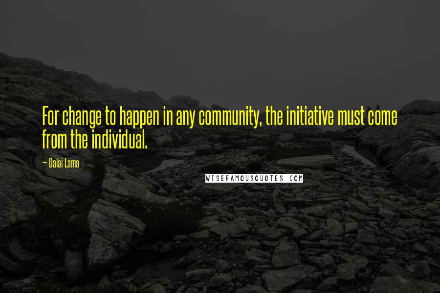 Dalai Lama Quotes: For change to happen in any community, the initiative must come from the individual.