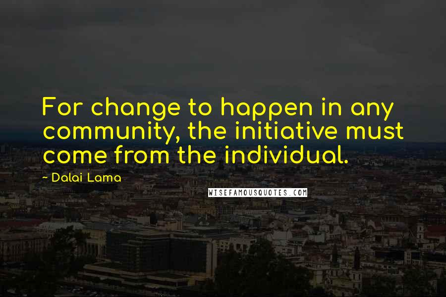 Dalai Lama Quotes: For change to happen in any community, the initiative must come from the individual.