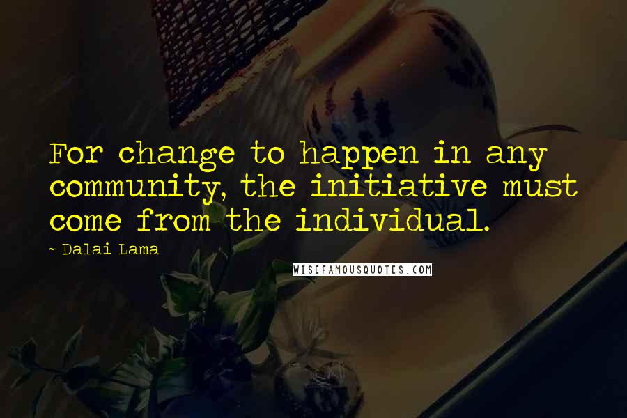 Dalai Lama Quotes: For change to happen in any community, the initiative must come from the individual.