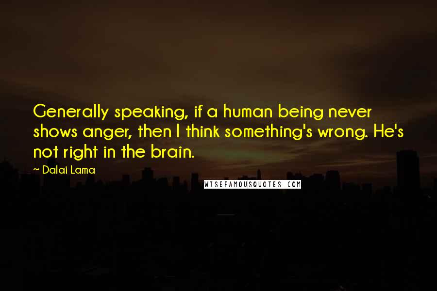 Dalai Lama Quotes: Generally speaking, if a human being never shows anger, then I think something's wrong. He's not right in the brain.