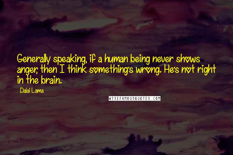Dalai Lama Quotes: Generally speaking, if a human being never shows anger, then I think something's wrong. He's not right in the brain.
