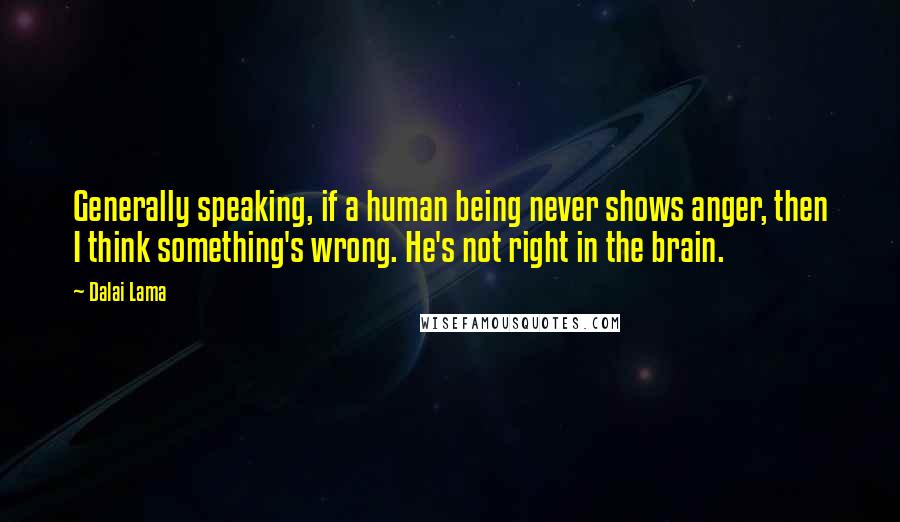 Dalai Lama Quotes: Generally speaking, if a human being never shows anger, then I think something's wrong. He's not right in the brain.