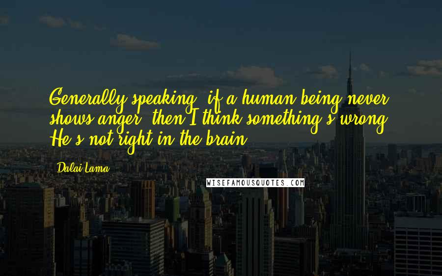 Dalai Lama Quotes: Generally speaking, if a human being never shows anger, then I think something's wrong. He's not right in the brain.