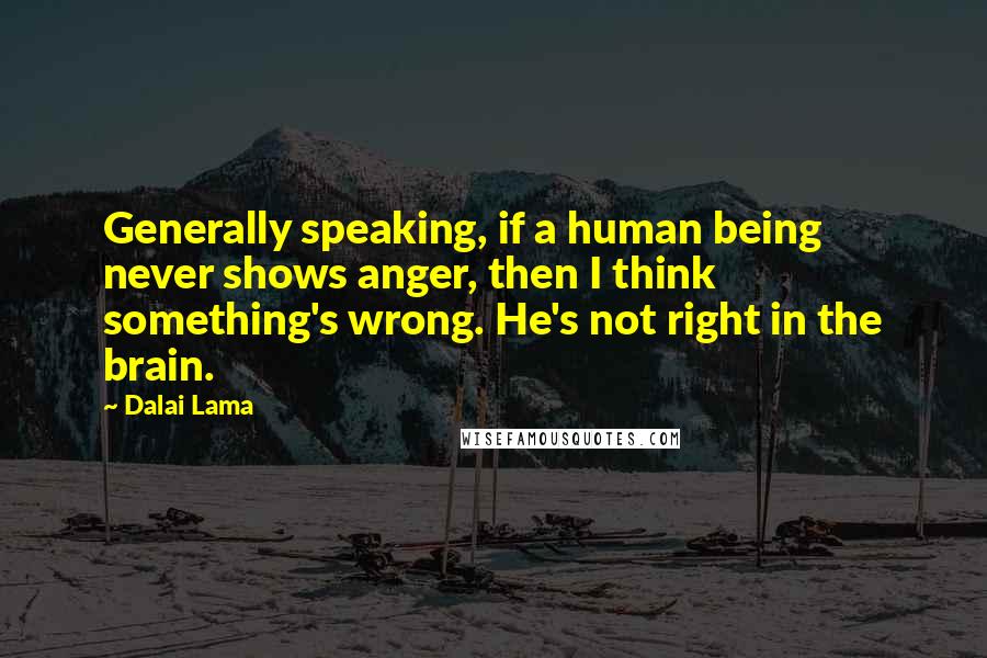 Dalai Lama Quotes: Generally speaking, if a human being never shows anger, then I think something's wrong. He's not right in the brain.