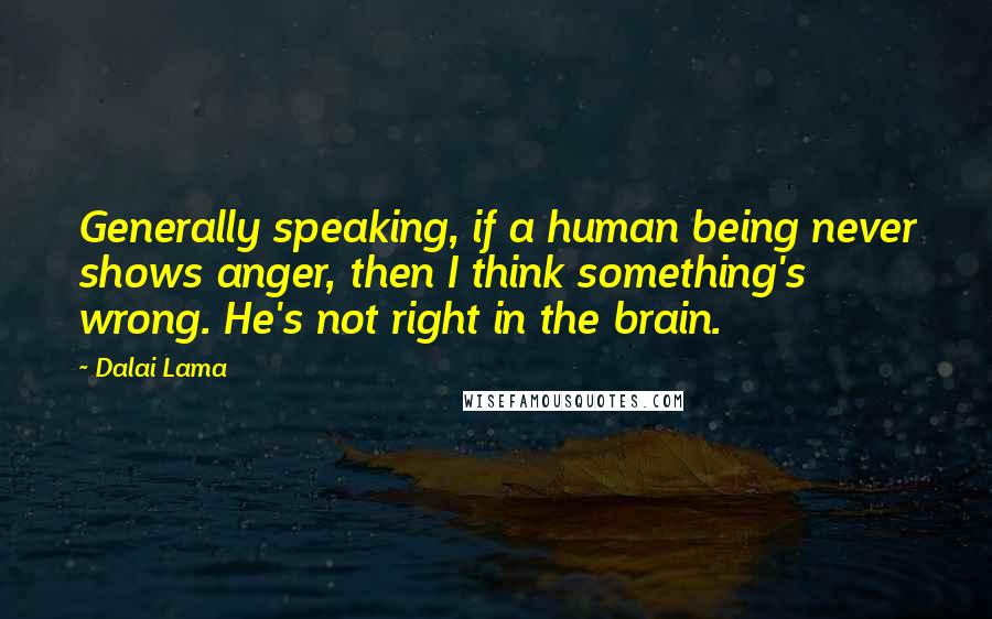 Dalai Lama Quotes: Generally speaking, if a human being never shows anger, then I think something's wrong. He's not right in the brain.