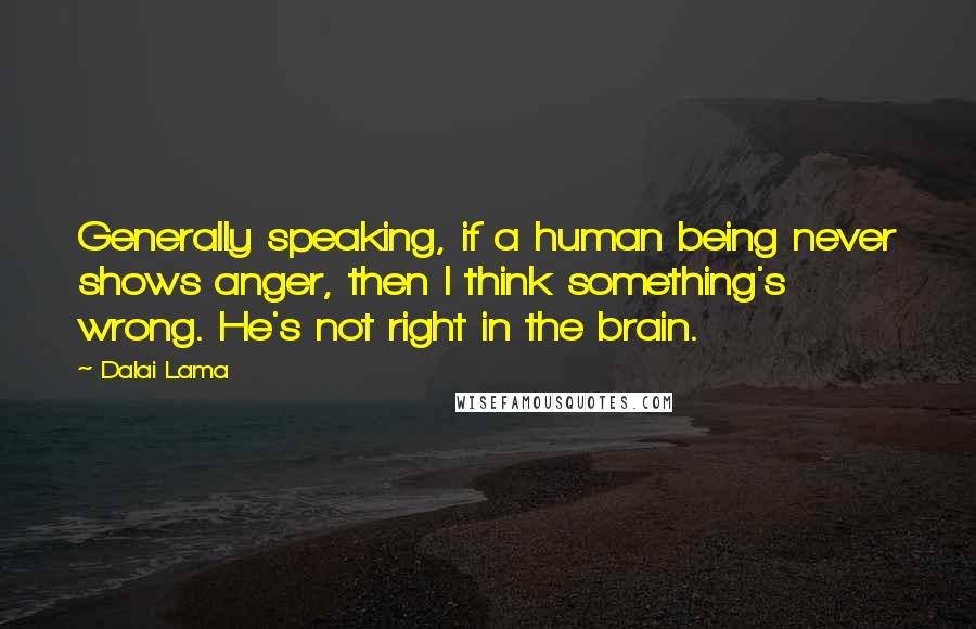 Dalai Lama Quotes: Generally speaking, if a human being never shows anger, then I think something's wrong. He's not right in the brain.