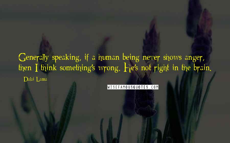 Dalai Lama Quotes: Generally speaking, if a human being never shows anger, then I think something's wrong. He's not right in the brain.