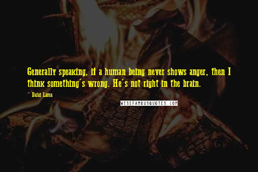 Dalai Lama Quotes: Generally speaking, if a human being never shows anger, then I think something's wrong. He's not right in the brain.