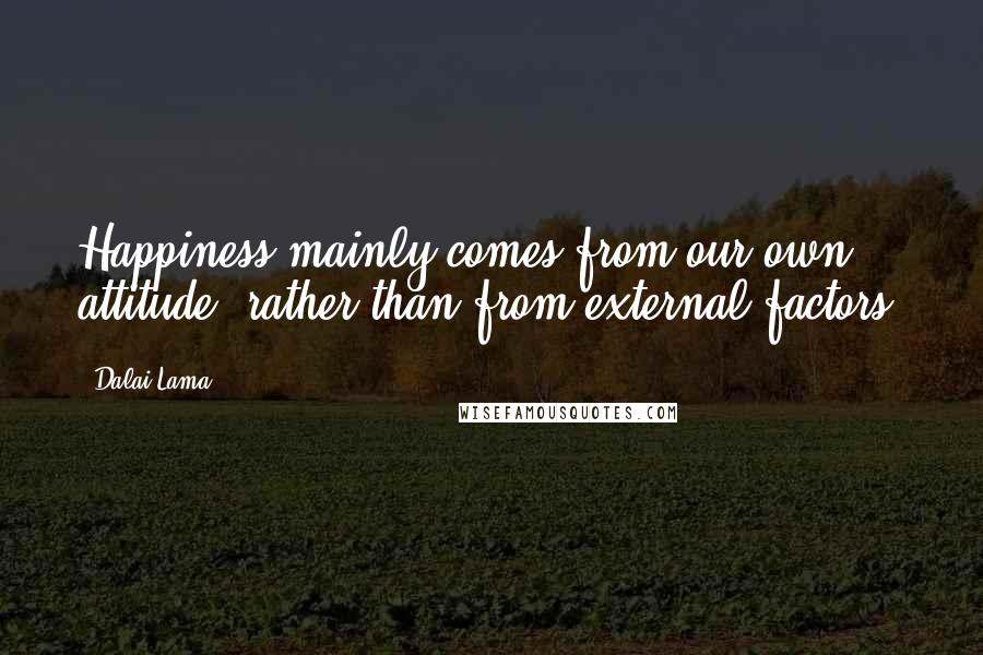 Dalai Lama Quotes: Happiness mainly comes from our own attitude, rather than from external factors.