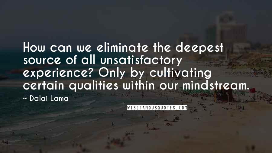Dalai Lama Quotes: How can we eliminate the deepest source of all unsatisfactory experience? Only by cultivating certain qualities within our mindstream.