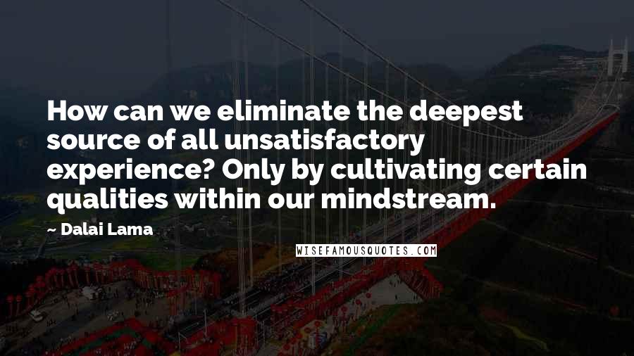Dalai Lama Quotes: How can we eliminate the deepest source of all unsatisfactory experience? Only by cultivating certain qualities within our mindstream.