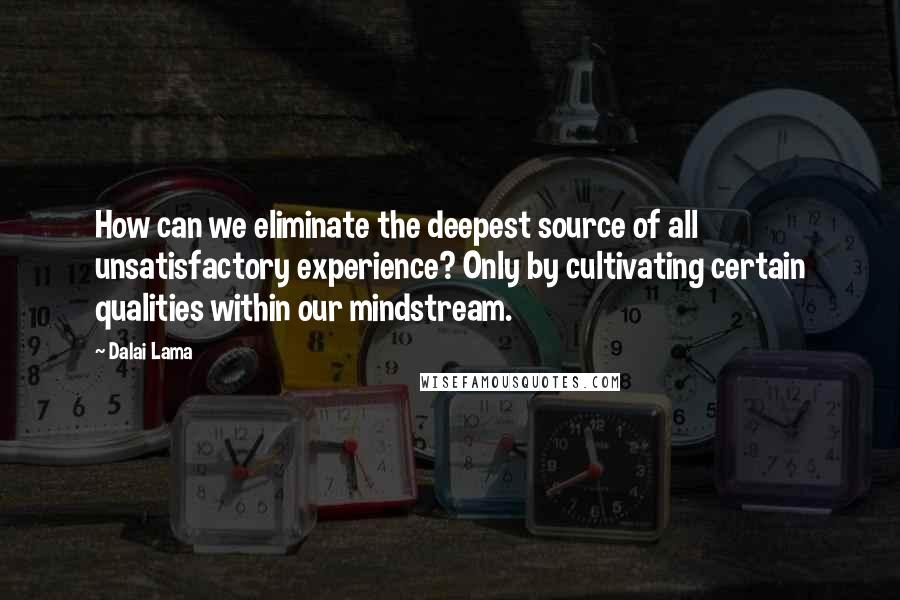 Dalai Lama Quotes: How can we eliminate the deepest source of all unsatisfactory experience? Only by cultivating certain qualities within our mindstream.