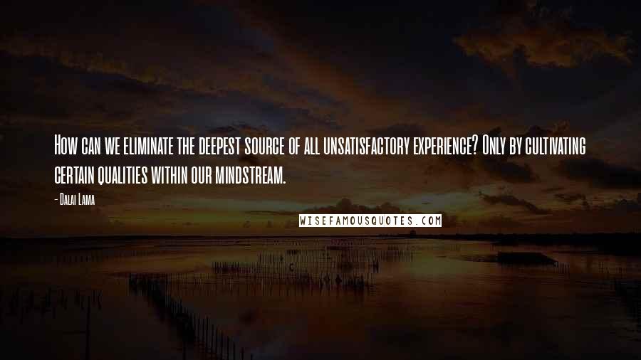 Dalai Lama Quotes: How can we eliminate the deepest source of all unsatisfactory experience? Only by cultivating certain qualities within our mindstream.