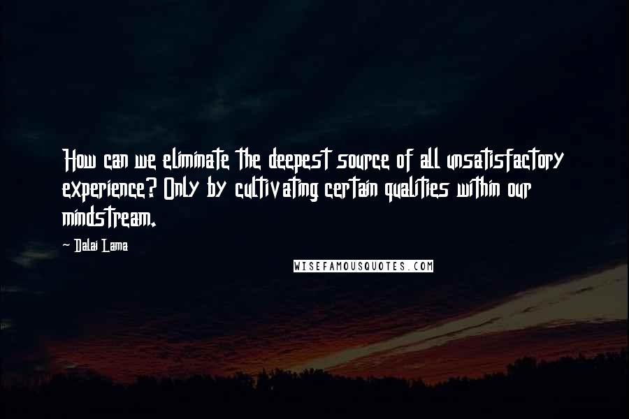 Dalai Lama Quotes: How can we eliminate the deepest source of all unsatisfactory experience? Only by cultivating certain qualities within our mindstream.