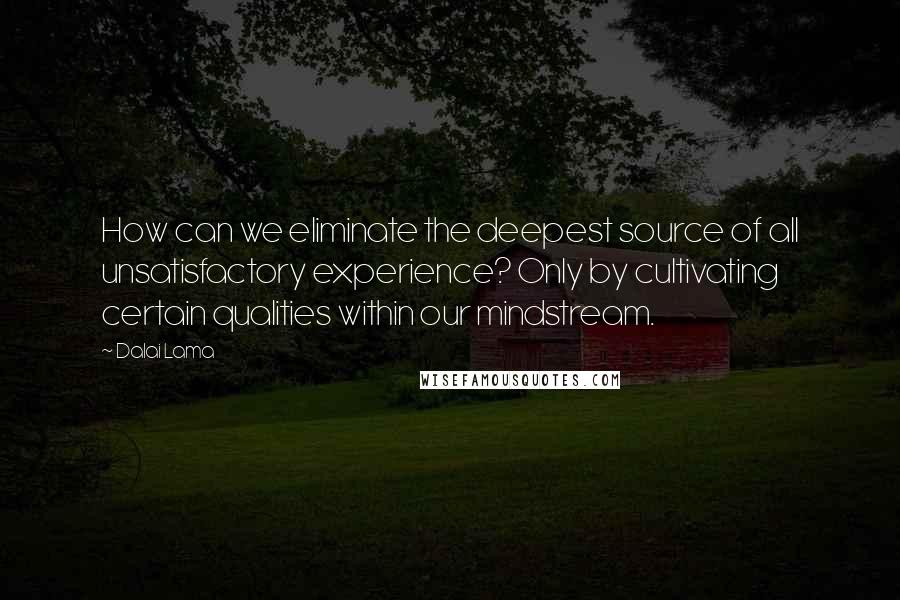 Dalai Lama Quotes: How can we eliminate the deepest source of all unsatisfactory experience? Only by cultivating certain qualities within our mindstream.