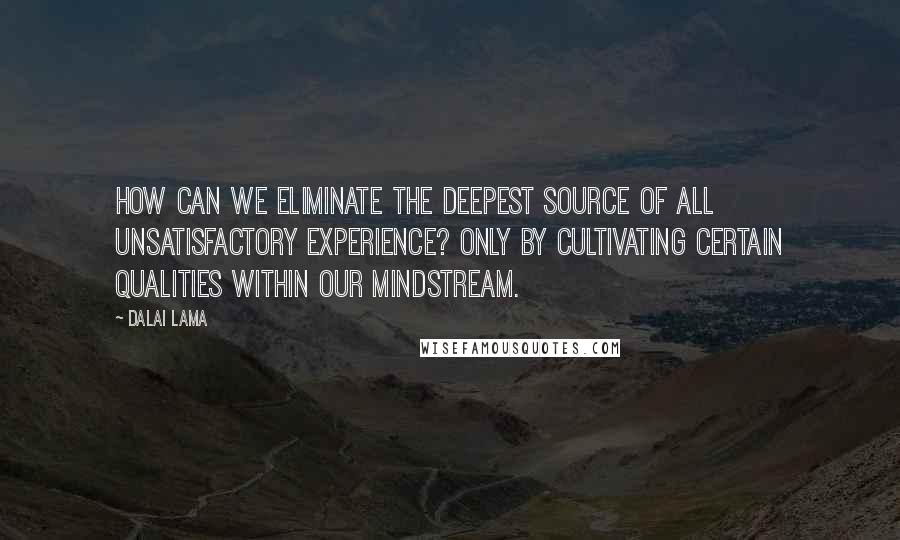 Dalai Lama Quotes: How can we eliminate the deepest source of all unsatisfactory experience? Only by cultivating certain qualities within our mindstream.