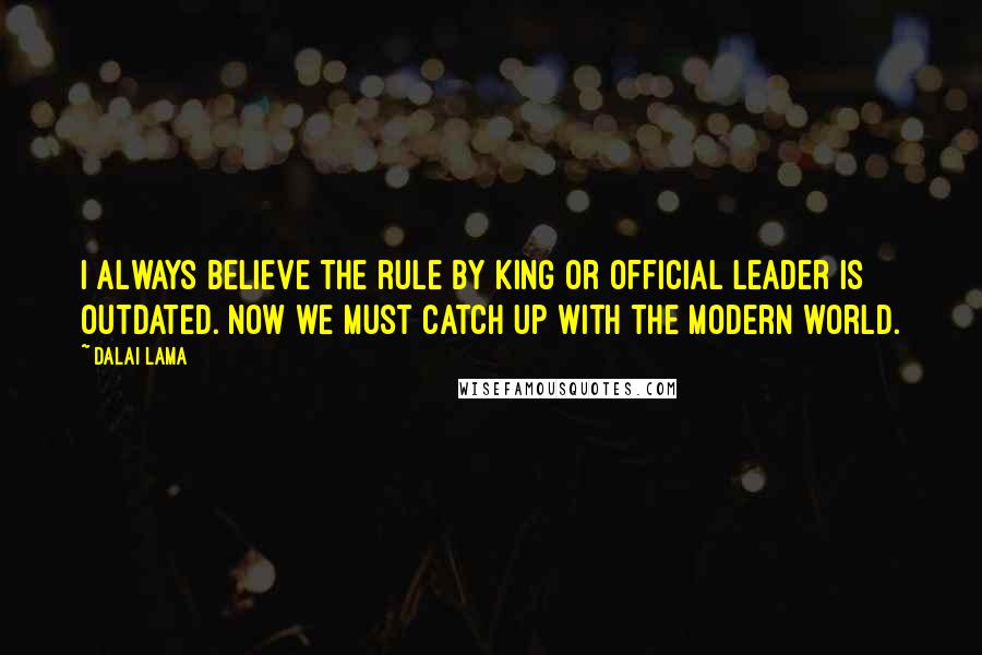 Dalai Lama Quotes: I always believe the rule by king or official leader is outdated. Now we must catch up with the modern world.