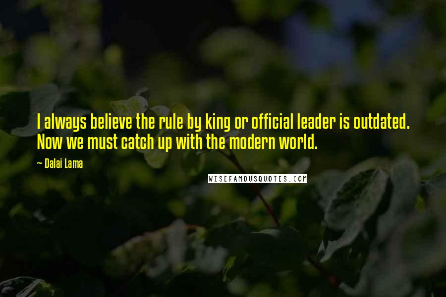 Dalai Lama Quotes: I always believe the rule by king or official leader is outdated. Now we must catch up with the modern world.