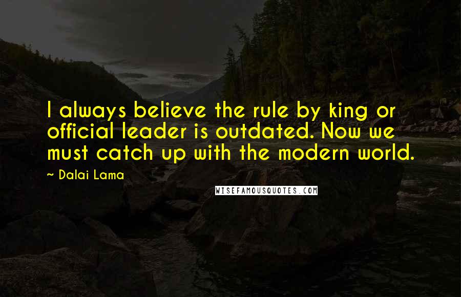 Dalai Lama Quotes: I always believe the rule by king or official leader is outdated. Now we must catch up with the modern world.