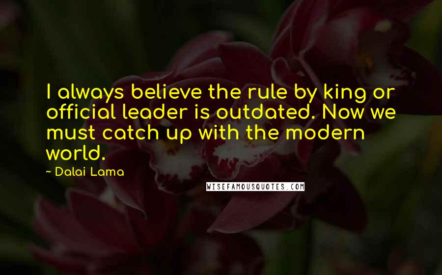 Dalai Lama Quotes: I always believe the rule by king or official leader is outdated. Now we must catch up with the modern world.