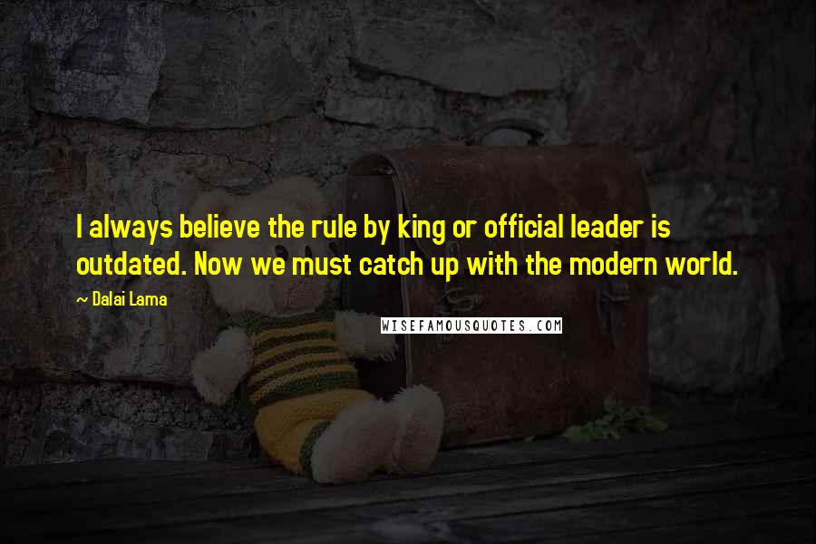 Dalai Lama Quotes: I always believe the rule by king or official leader is outdated. Now we must catch up with the modern world.