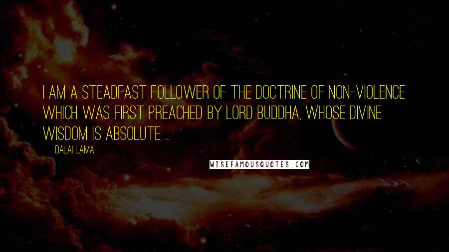 Dalai Lama Quotes: I am a steadfast follower of the doctrine of non-violence which was first preached by Lord Buddha, whose divine wisdom is absolute ...