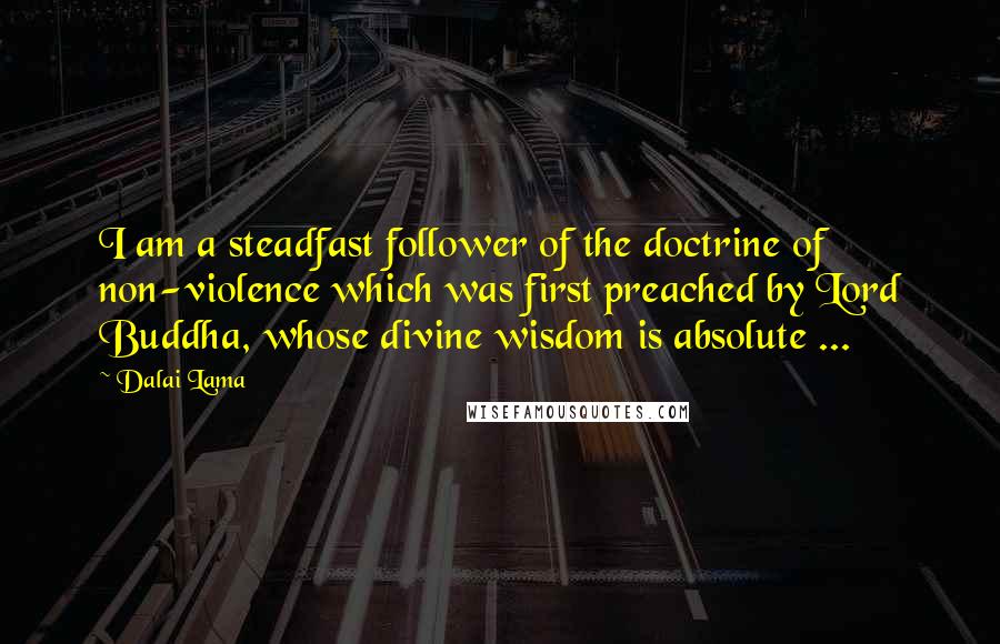 Dalai Lama Quotes: I am a steadfast follower of the doctrine of non-violence which was first preached by Lord Buddha, whose divine wisdom is absolute ...