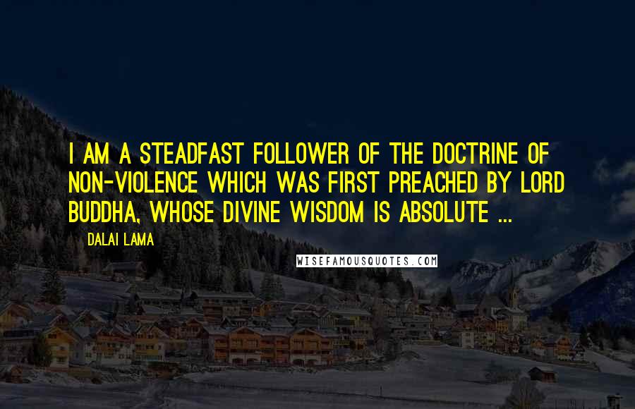 Dalai Lama Quotes: I am a steadfast follower of the doctrine of non-violence which was first preached by Lord Buddha, whose divine wisdom is absolute ...